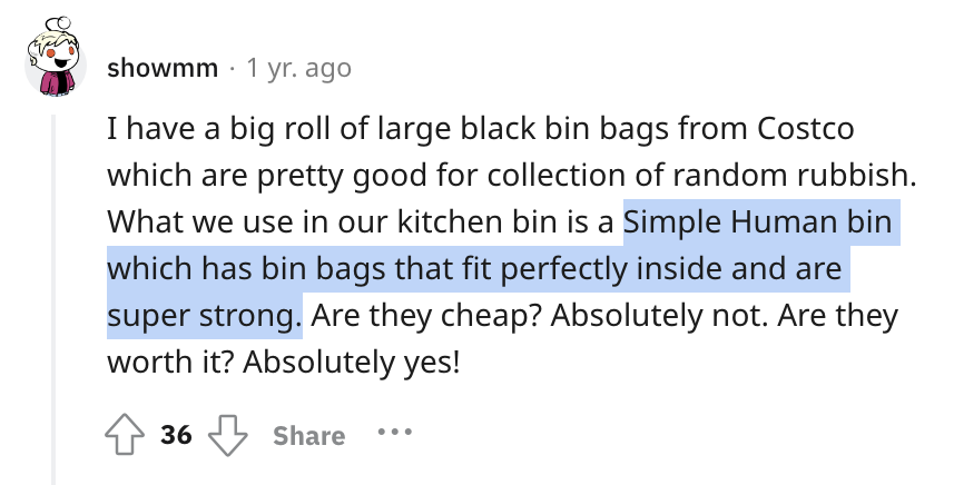 I have a big roll of large black bin bags from Costco which are pretty good for collection of random rubbish. What we use in our kitchen bin is a Simple Human bin which has bin bags that fit perfectly inside and are super strong. Are they cheap? Absolutely not. Are they worth it? Absolutely yes!